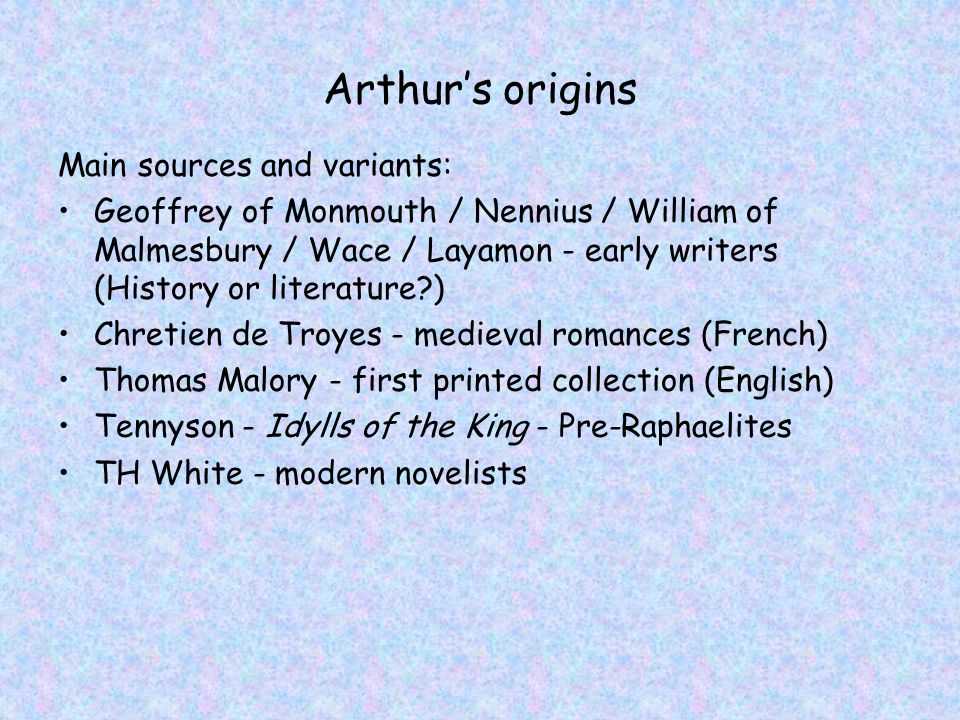 Arthur’s origins Main sources and variants: Geoffrey of Monmouth / Nennius / William of Malmesbury / Wace / Layamon - early writers (History or literature ) Chretien de Troyes - medieval romances (French) Thomas Malory - first printed collection (English) Tennyson - Idylls of the King - Pre-Raphaelites TH White - modern novelists