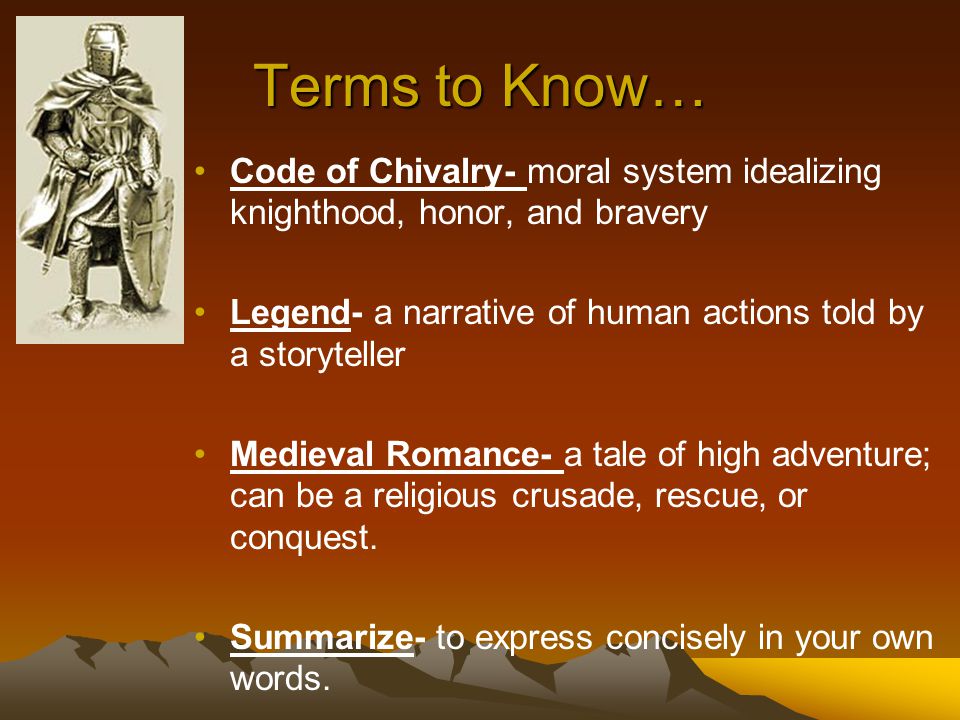 Terms to Know… Code of Chivalry- moral system idealizing knighthood, honor, and bravery Legend- a narrative of human actions told by a storyteller Medieval Romance- a tale of high adventure; can be a religious crusade, rescue, or conquest.