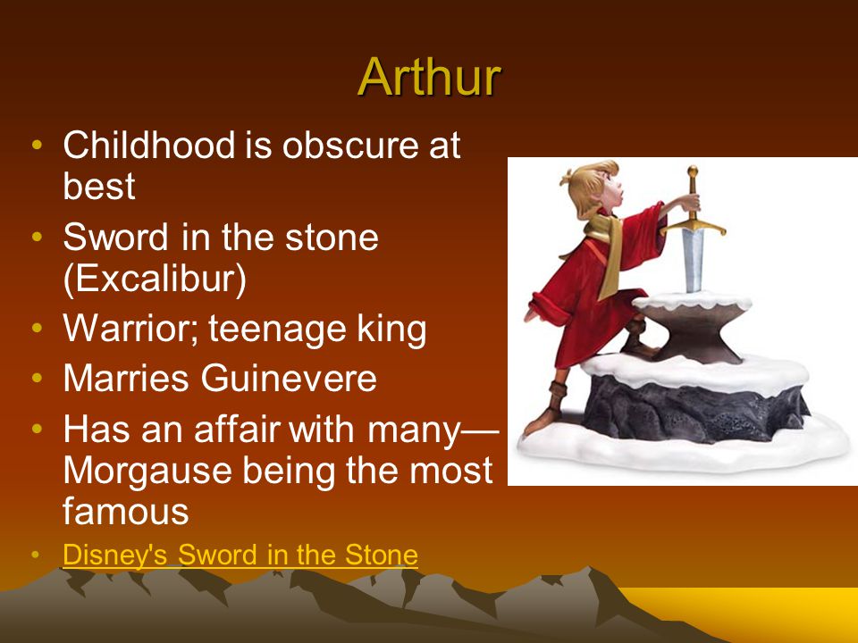Arthur Childhood is obscure at best Sword in the stone (Excalibur) Warrior; teenage king Marries Guinevere Has an affair with many— Morgause being the most famous Disney s Sword in the Stone
