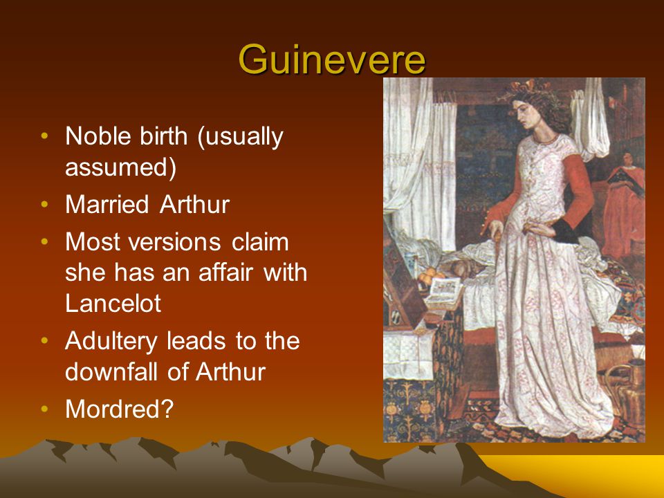 Guinevere Noble birth (usually assumed) Married Arthur Most versions claim she has an affair with Lancelot Adultery leads to the downfall of Arthur Mordred