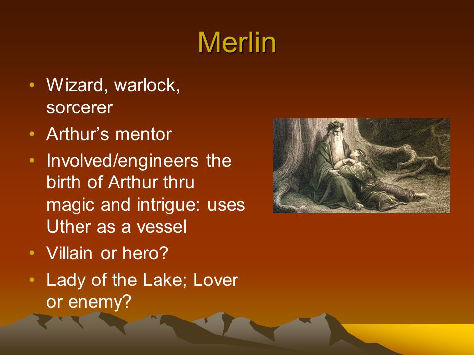Merlin Wizard, warlock, sorcerer Arthur’s mentor Involved/engineers the birth of Arthur thru magic and intrigue: uses Uther as a vessel Villain or hero.