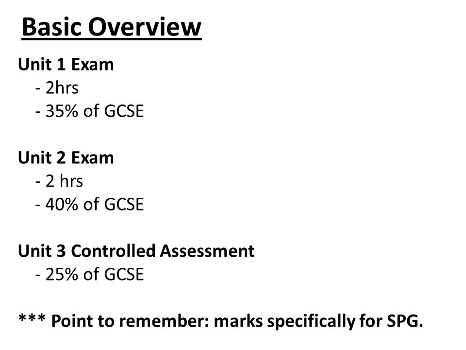 Basic Overview Unit 1 Exam - 2hrs - 35% of GCSE Unit 2 Exam - 2 hrs - 40% of GCSE Unit 3 Controlled Assessment - 25% of GCSE *** Point to remember: marks specifically for SPG.