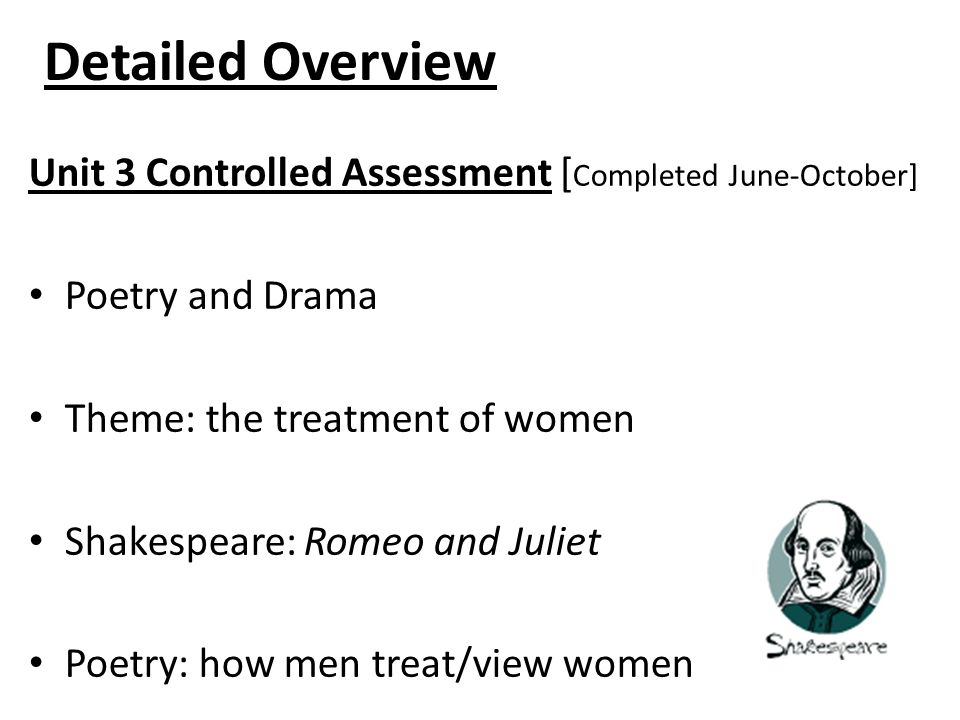 Detailed Overview Unit 3 Controlled Assessment [ Completed June-October] Poetry and Drama Theme: the treatment of women Shakespeare: Romeo and Juliet Poetry: how men treat/view women