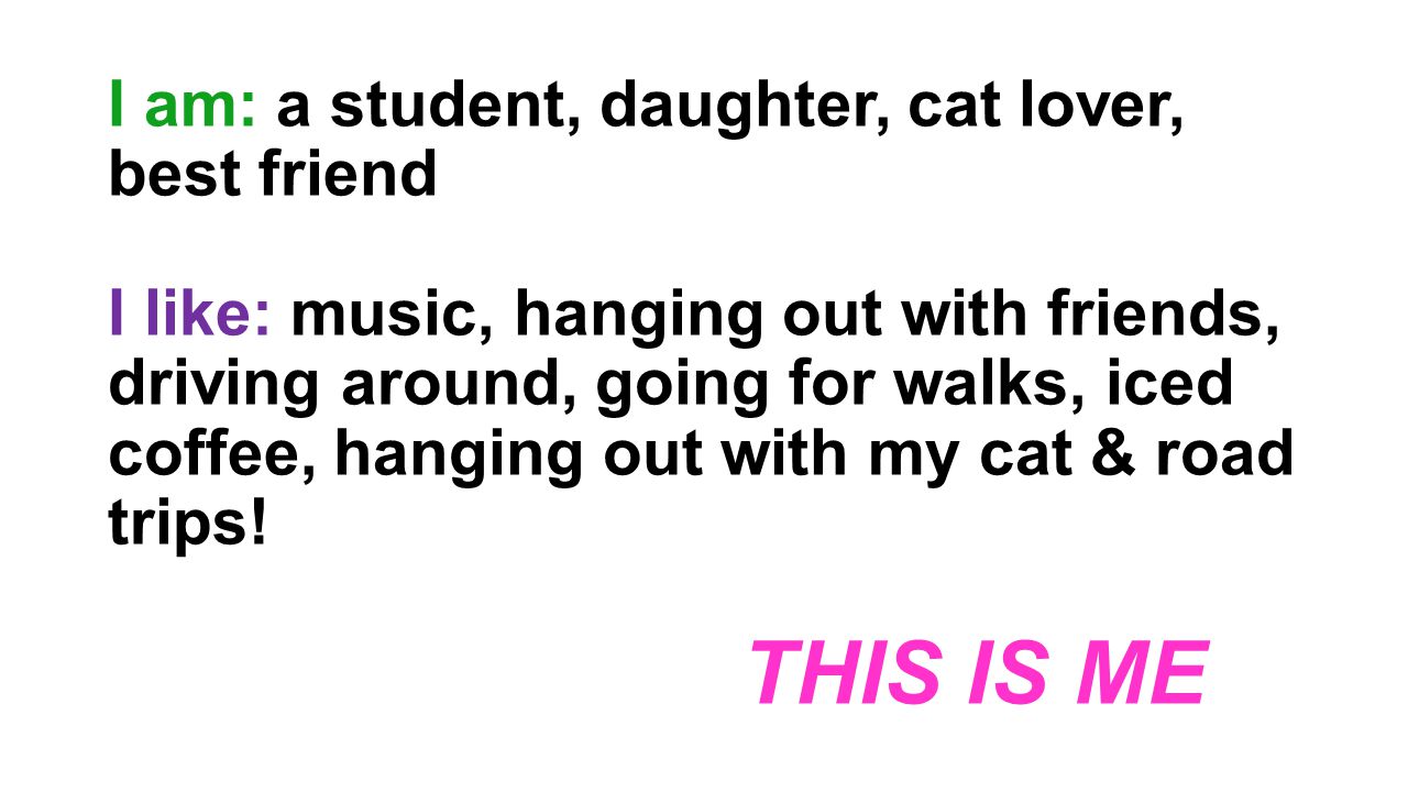 I am: a student, daughter, cat lover, best friend I like: music, hanging out with friends, driving around, going for walks, iced coffee, hanging out with my cat & road trips.