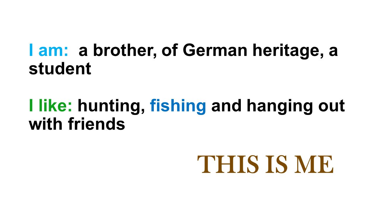 I am: a brother, of German heritage, a student I like: hunting, fishing and hanging out with friends THIS IS ME