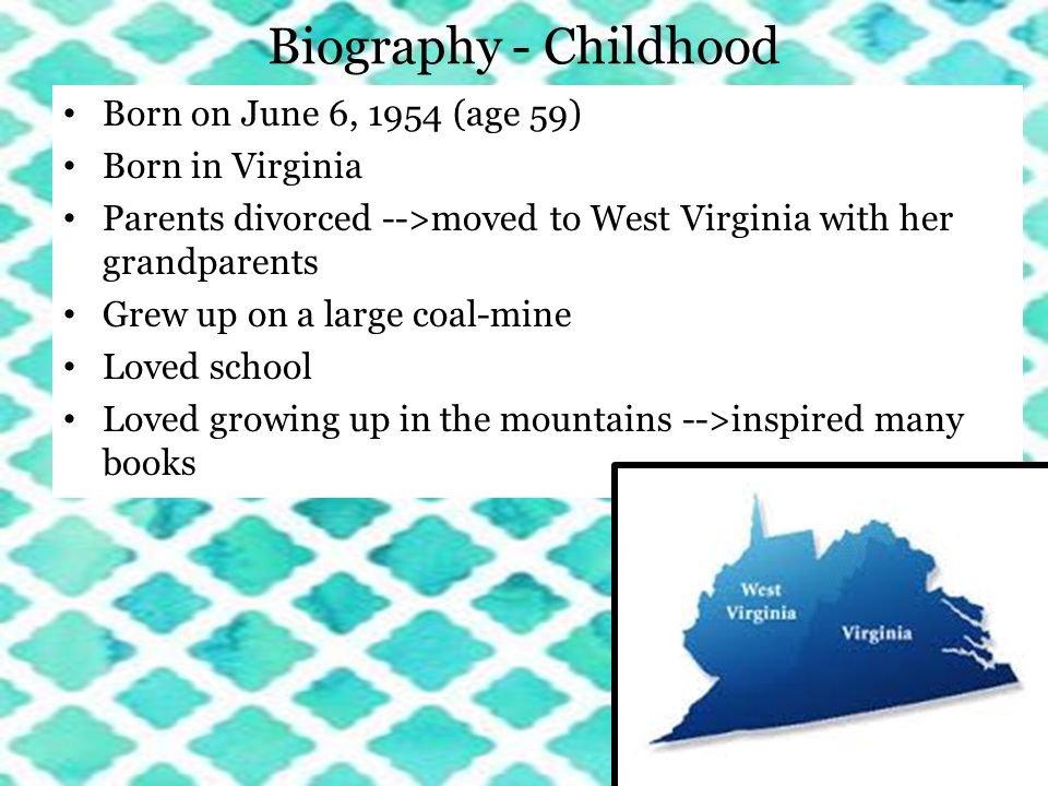 Biography - Childhood Born on June 6, 1954 (age 59) Born in Virginia Parents divorced -->moved to West Virginia with her grandparents Grew up on a large coal-mine Loved school Loved growing up in the mountains -->inspired many books