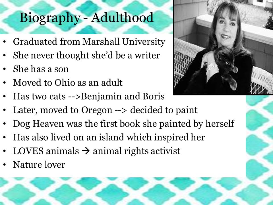 Biography - Adulthood Graduated from Marshall University She never thought she’d be a writer She has a son Moved to Ohio as an adult Has two cats -->Benjamin and Boris Later, moved to Oregon --> decided to paint Dog Heaven was the first book she painted by herself Has also lived on an island which inspired her LOVES animals  animal rights activist Nature lover