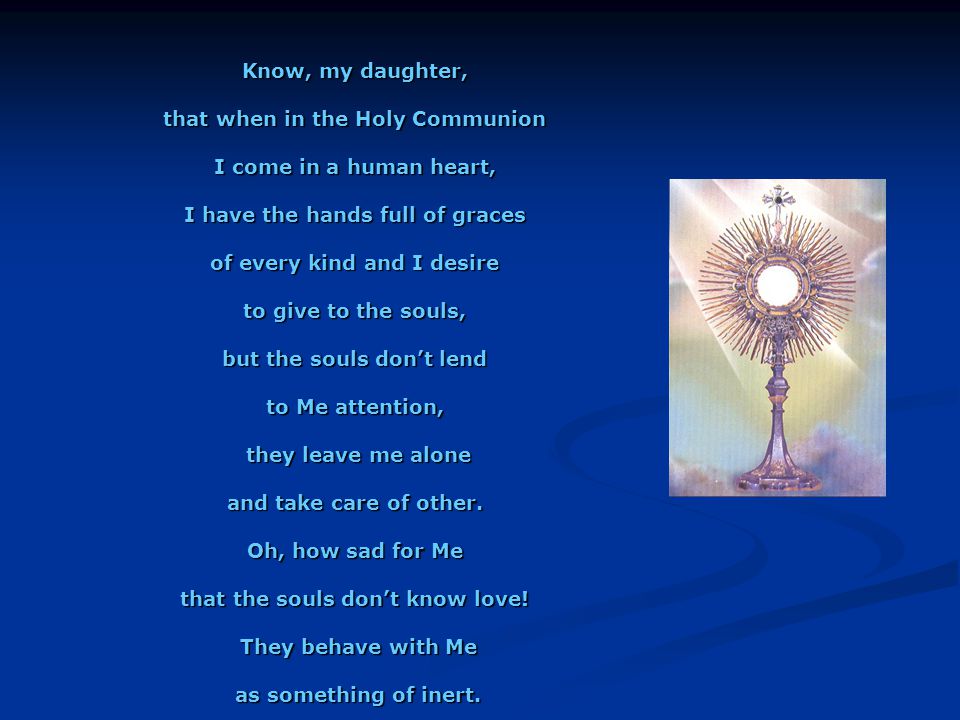 Know, my daughter, that when in the Holy Communion I come in a human heart, I have the hands full of graces of every kind and I desire to give to the souls, but the souls don’t lend to Me attention, they leave me alone they leave me alone and take care of other.
