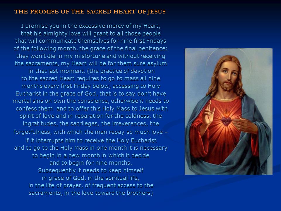 THE PROMISE OF THE SACRED HEART OF JESUS ​​ I promise you in the excessive mercy of my Heart, that his almighty love will grant to all those people that will communicate themselves for nine first Fridays of the following month, the grace of the final penitence: they won’t die in my misfortune and without receiving the sacraments, my Heart will be for them sure asylum in that last moment.