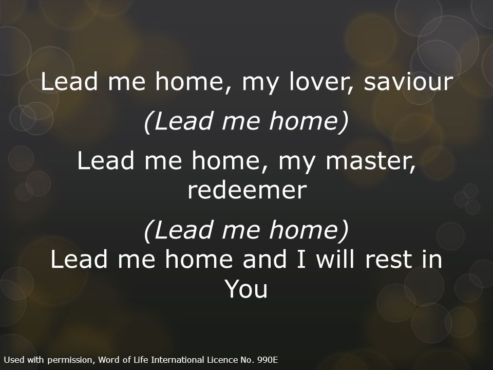Lead me home, my lover, saviour (Lead me home) Lead me home, my master, redeemer (Lead me home) Lead me home and I will rest in You Used with permission, Word of Life International Licence No.