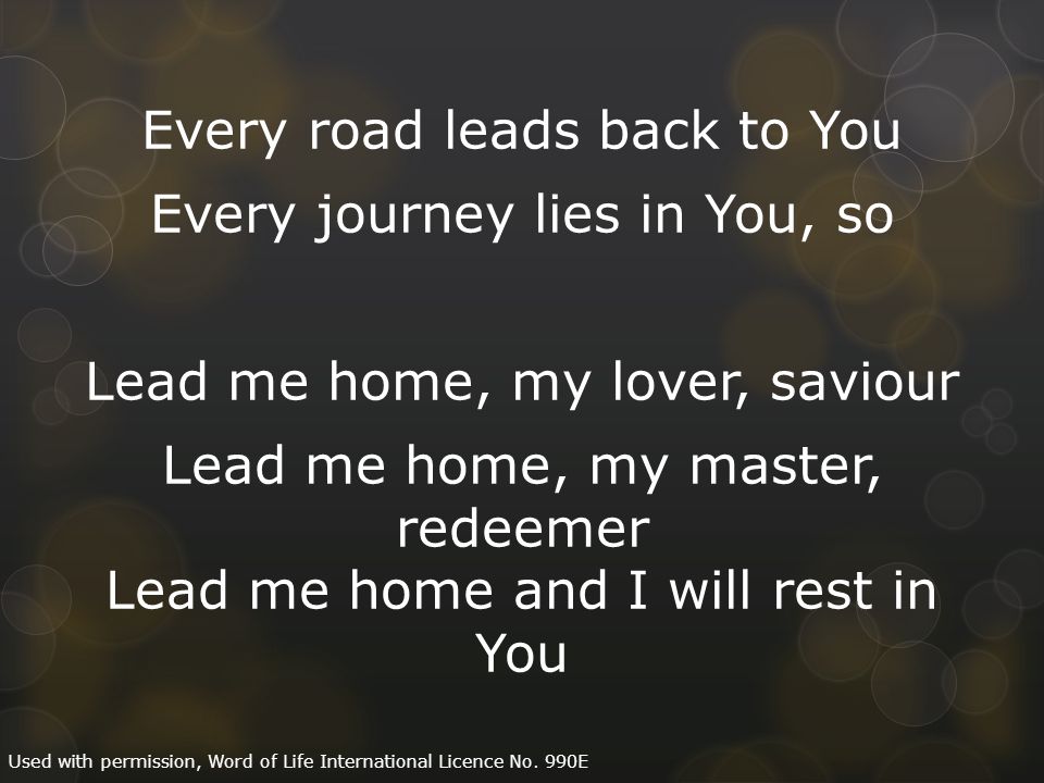 Every road leads back to You Every journey lies in You, so Lead me home, my lover, saviour Lead me home, my master, redeemer Lead me home and I will rest in You Used with permission, Word of Life International Licence No.