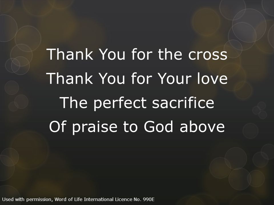 Thank You for the cross Thank You for Your love The perfect sacrifice Of praise to God above Used with permission, Word of Life International Licence No.