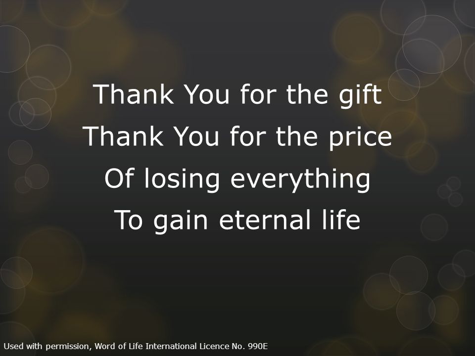 Thank You for the gift Thank You for the price Of losing everything To gain eternal life Used with permission, Word of Life International Licence No.