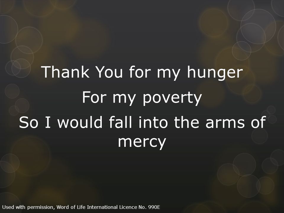 Thank You for my hunger For my poverty So I would fall into the arms of mercy Used with permission, Word of Life International Licence No.