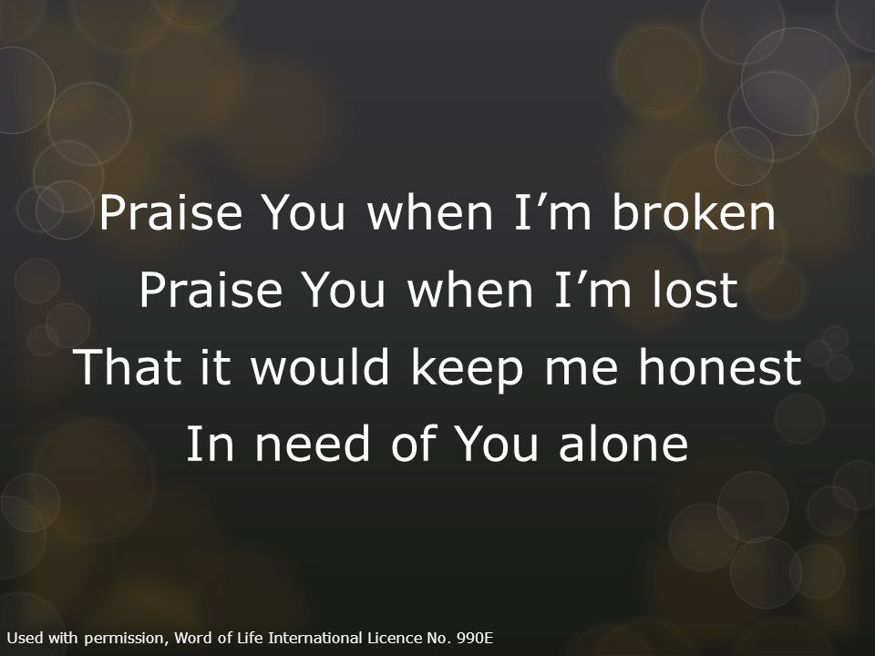 Praise You when I’m broken Praise You when I’m lost That it would keep me honest In need of You alone Used with permission, Word of Life International Licence No.