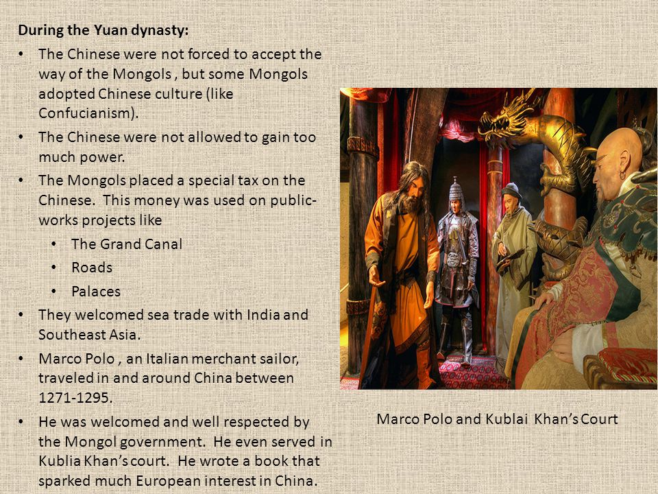 During the Yuan dynasty: The Chinese were not forced to accept the way of the Mongols, but some Mongols adopted Chinese culture (like Confucianism).
