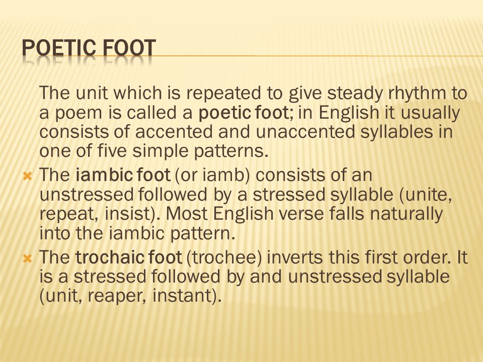 The unit which is repeated to give steady rhythm to a poem is called a poetic foot; in English it usually consists of accented and unaccented syllables in one of five simple patterns.