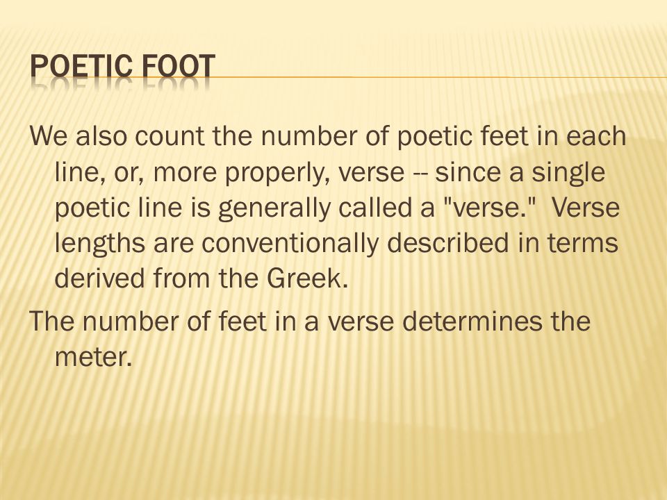 We also count the number of poetic feet in each line, or, more properly, verse -- since a single poetic line is generally called a verse. Verse lengths are conventionally described in terms derived from the Greek.