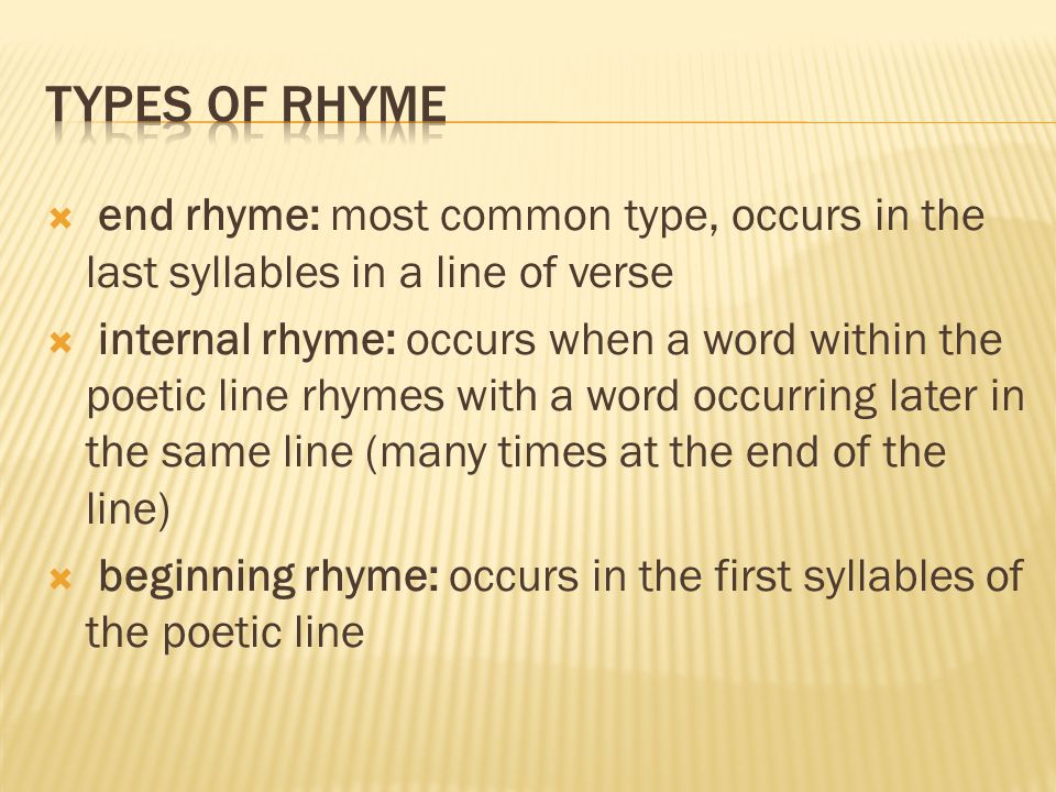  end rhyme: most common type, occurs in the last syllables in a line of verse  internal rhyme: occurs when a word within the poetic line rhymes with a word occurring later in the same line (many times at the end of the line)  beginning rhyme: occurs in the first syllables of the poetic line