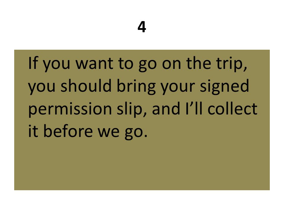 4 If you want to go on the trip, you should bring your signed permission slip, and I’ll collect it before we go.