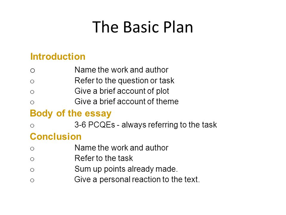 The Basic Plan Introduction o Name the work and author o Refer to the question or task o Give a brief account of plot o Give a brief account of theme Body of the essay o 3-6 PCQEs - always referring to the task Conclusion o Name the work and author o Refer to the task o Sum up points already made.