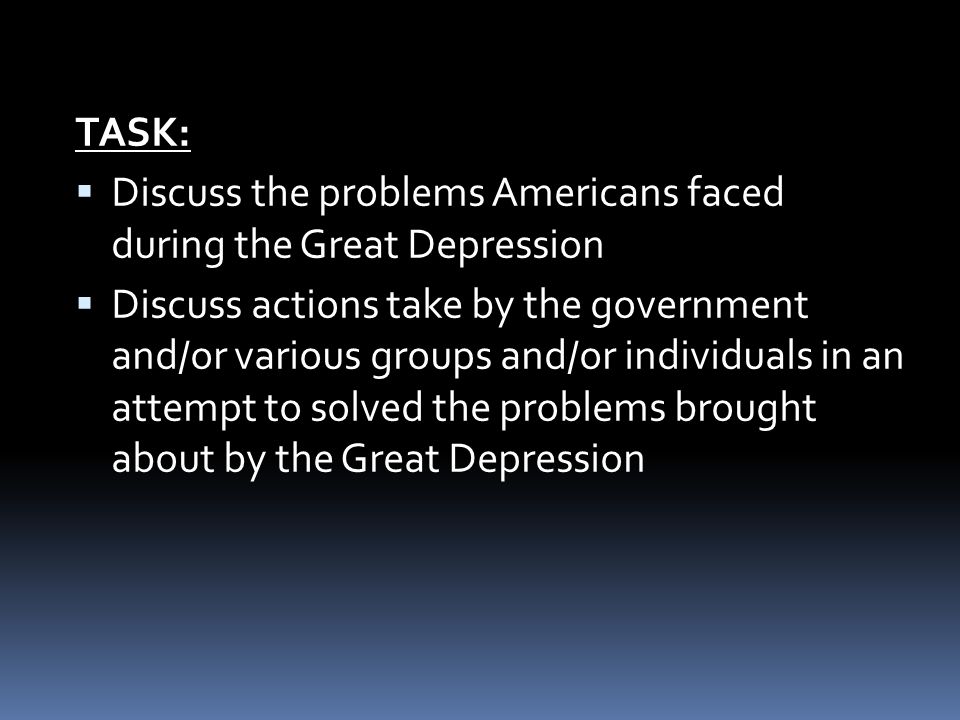 TASK:  Discuss the problems Americans faced during the Great Depression  Discuss actions take by the government and/or various groups and/or individuals in an attempt to solved the problems brought about by the Great Depression