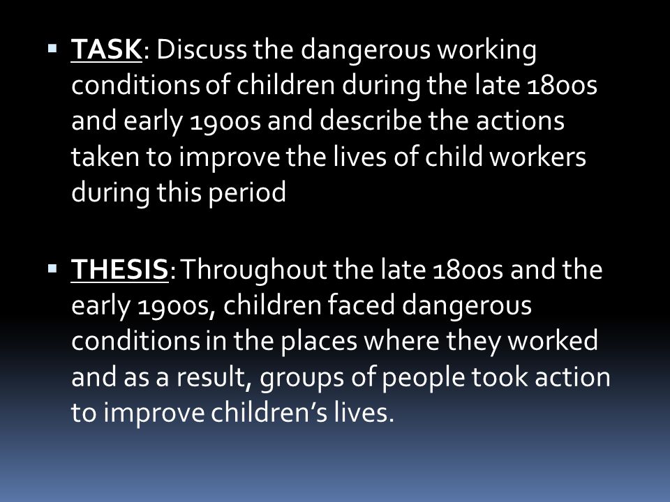  TASK: Discuss the dangerous working conditions of children during the late 1800s and early 1900s and describe the actions taken to improve the lives of child workers during this period  THESIS: Throughout the late 1800s and the early 1900s, children faced dangerous conditions in the places where they worked and as a result, groups of people took action to improve children’s lives.