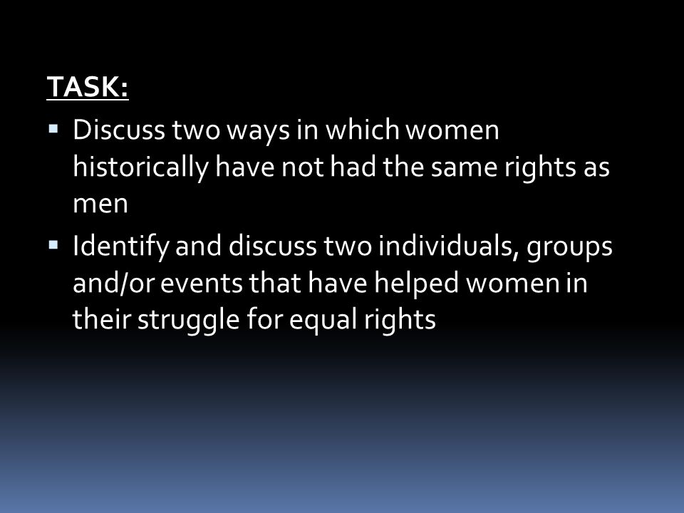 TASK:  Discuss two ways in which women historically have not had the same rights as men  Identify and discuss two individuals, groups and/or events that have helped women in their struggle for equal rights