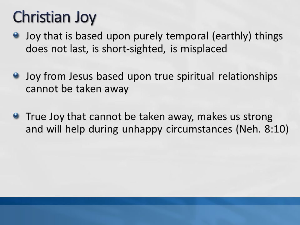Joy that is based upon purely temporal (earthly) things does not last, is short-sighted, is misplaced Joy from Jesus based upon true spiritual relationships cannot be taken away True Joy that cannot be taken away, makes us strong and will help during unhappy circumstances (Neh.