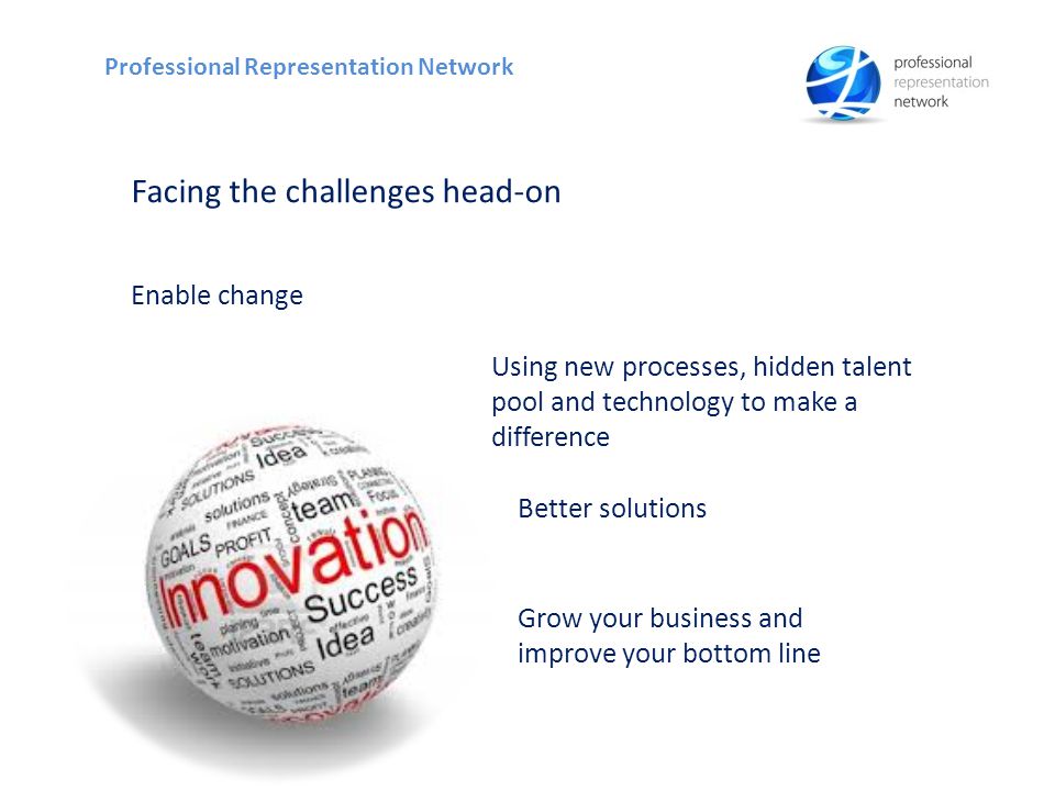 Facing the challenges head-on Enable change Grow your business and improve your bottom line Professional Representation Network Using new processes, hidden talent pool and technology to make a difference Better solutions