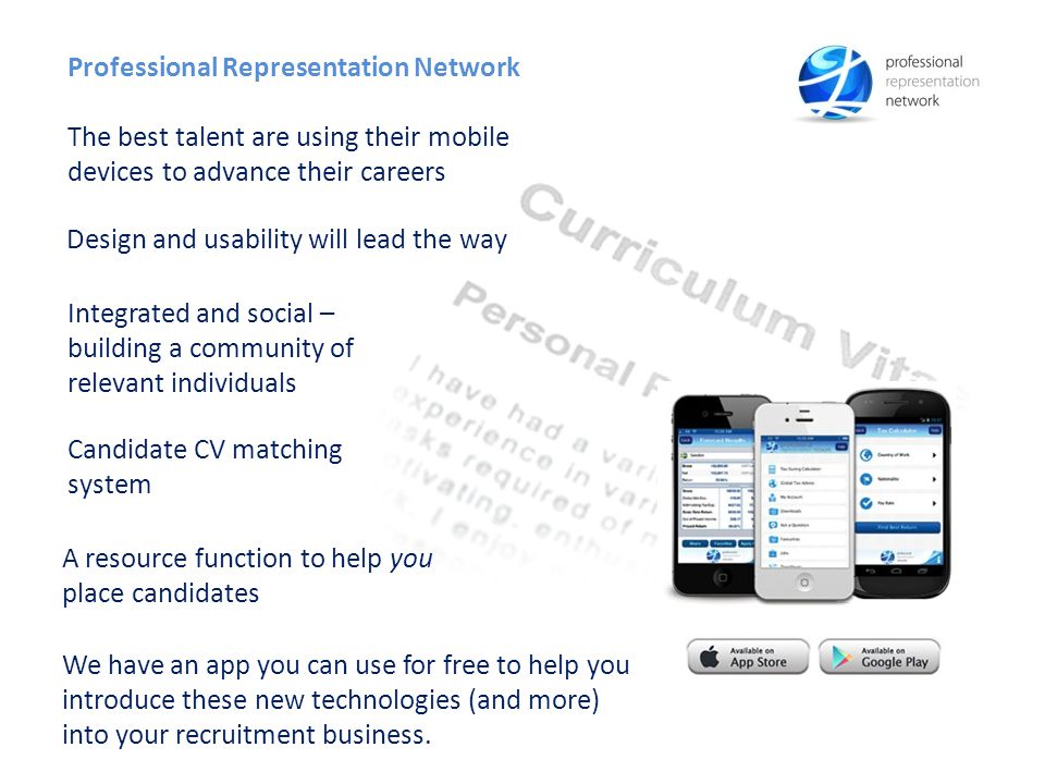 Candidate CV matching system A resource function to help you place candidates Professional Representation Network The best talent are using their mobile devices to advance their careers Integrated and social – building a community of relevant individuals Design and usability will lead the way We have an app you can use for free to help you introduce these new technologies (and more) into your recruitment business.