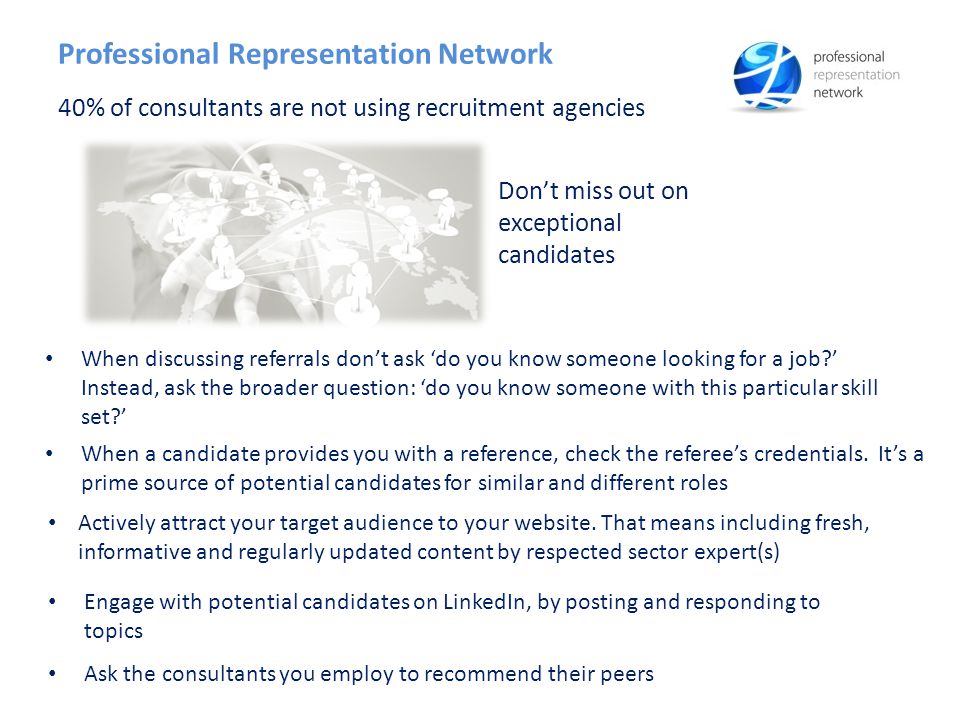 Ask the consultants you employ to recommend their peers Professional Representation Network 40% of consultants are not using recruitment agencies Don’t miss out on exceptional candidates When discussing referrals don’t ask ‘do you know someone looking for a job ’ Instead, ask the broader question: ‘do you know someone with this particular skill set ’ When a candidate provides you with a reference, check the referee’s credentials.