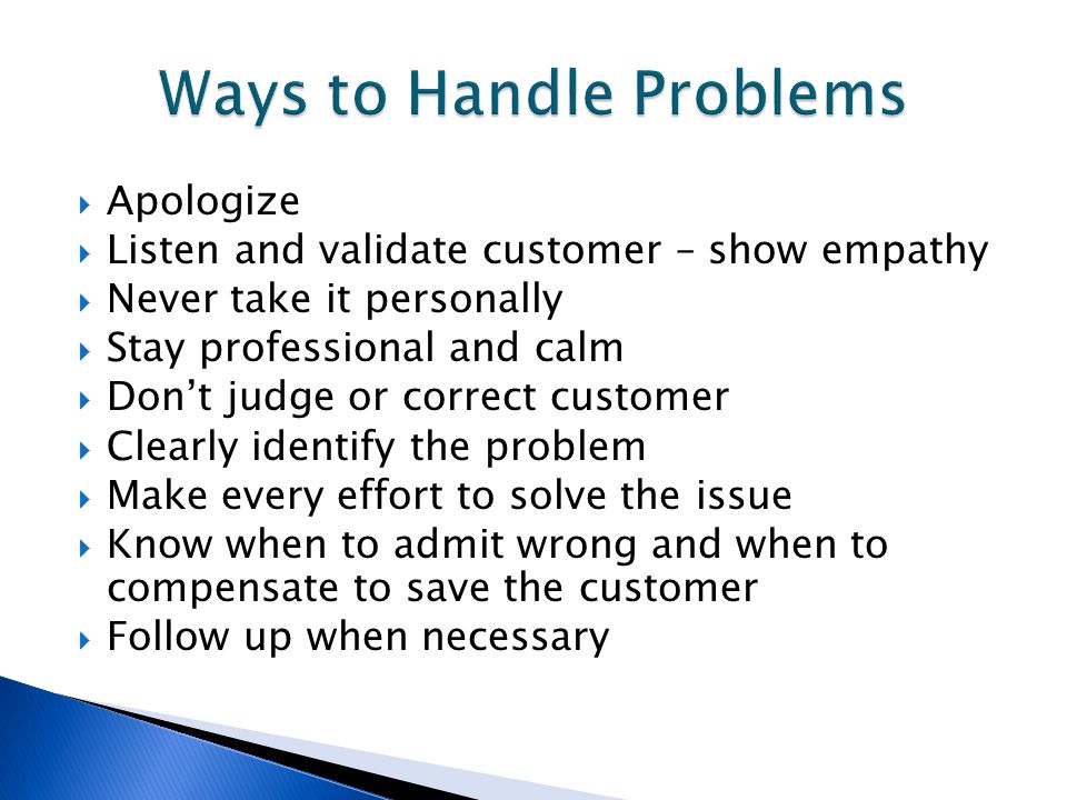  Apologize  Listen and validate customer – show empathy  Never take it personally  Stay professional and calm  Don’t judge or correct customer  Clearly identify the problem  Make every effort to solve the issue  Know when to admit wrong and when to compensate to save the customer  Follow up when necessary
