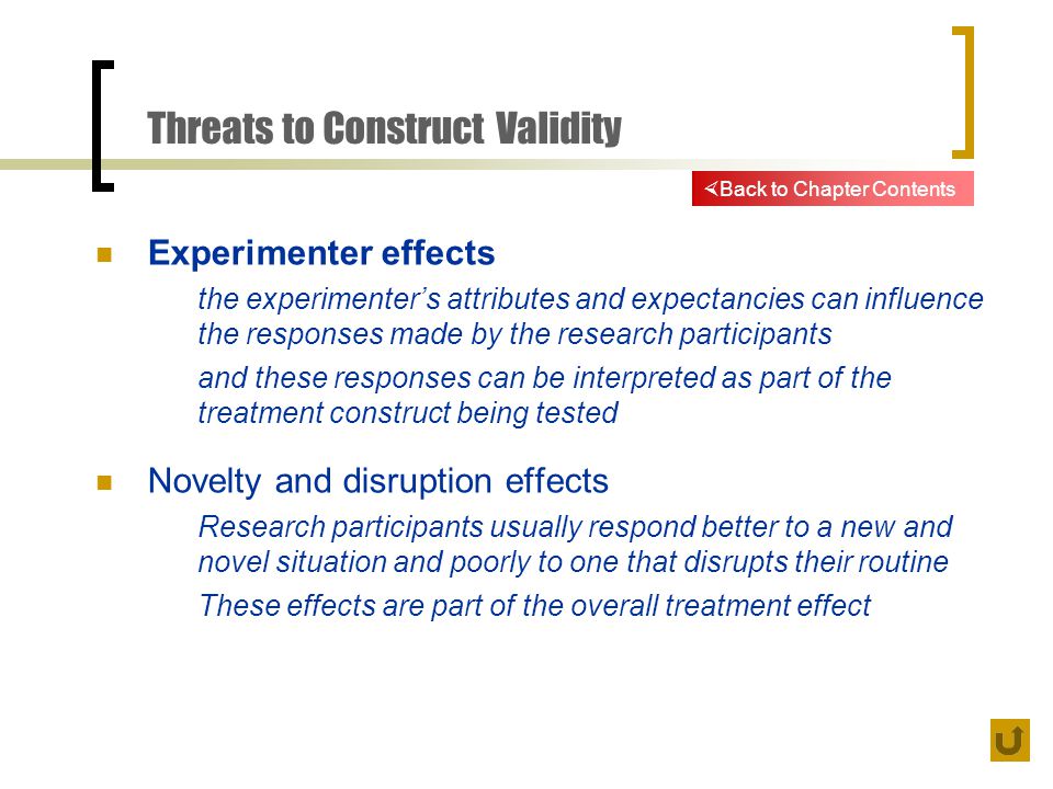 Threats to Construct Validity Experimenter effects the experimenter’s attributes and expectancies can influence the responses made by the research participants and these responses can be interpreted as part of the treatment construct being tested Novelty and disruption effects Research participants usually respond better to a new and novel situation and poorly to one that disrupts their routine These effects are part of the overall treatment effect  Back to Chapter Contents