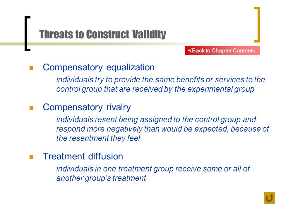 Threats to Construct Validity Compensatory equalization individuals try to provide the same benefits or services to the control group that are received by the experimental group Compensatory rivalry individuals resent being assigned to the control group and respond more negatively than would be expected, because of the resentment they feel Treatment diffusion individuals in one treatment group receive some or all of another group’s treatment  Back to Chapter Contents