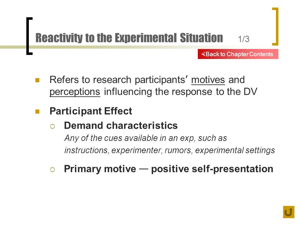 Reactivity to the Experimental Situation 1/3 Refers to research participants ’ motives and perceptions influencing the response to the DV Participant Effect  Demand characteristics Any of the cues available in an exp, such as instructions, experimenter, rumors, experimental settings  Primary motive — positive self-presentation  Back to Chapter Contents