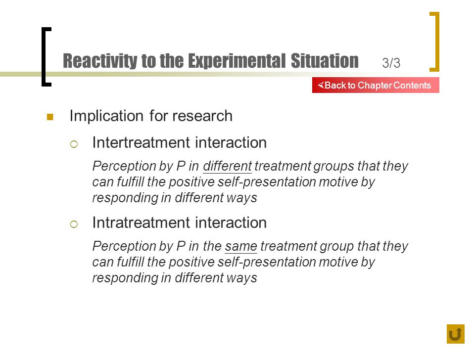 Reactivity to the Experimental Situation 3/3 Implication for research  Intertreatment interaction Perception by P in different treatment groups that they can fulfill the positive self-presentation motive by responding in different ways  Intratreatment interaction Perception by P in the same treatment group that they can fulfill the positive self-presentation motive by responding in different ways  Back to Chapter Contents