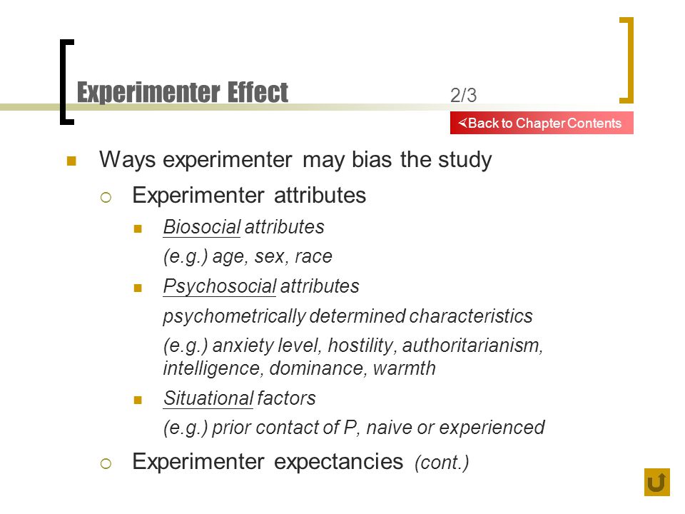 Experimenter Effect 2/3 Ways experimenter may bias the study  Experimenter attributes Biosocial attributes (e.g.) age, sex, race Psychosocial attributes psychometrically determined characteristics (e.g.) anxiety level, hostility, authoritarianism, intelligence, dominance, warmth Situational factors (e.g.) prior contact of P, naive or experienced  Experimenter expectancies (cont.)  Back to Chapter Contents