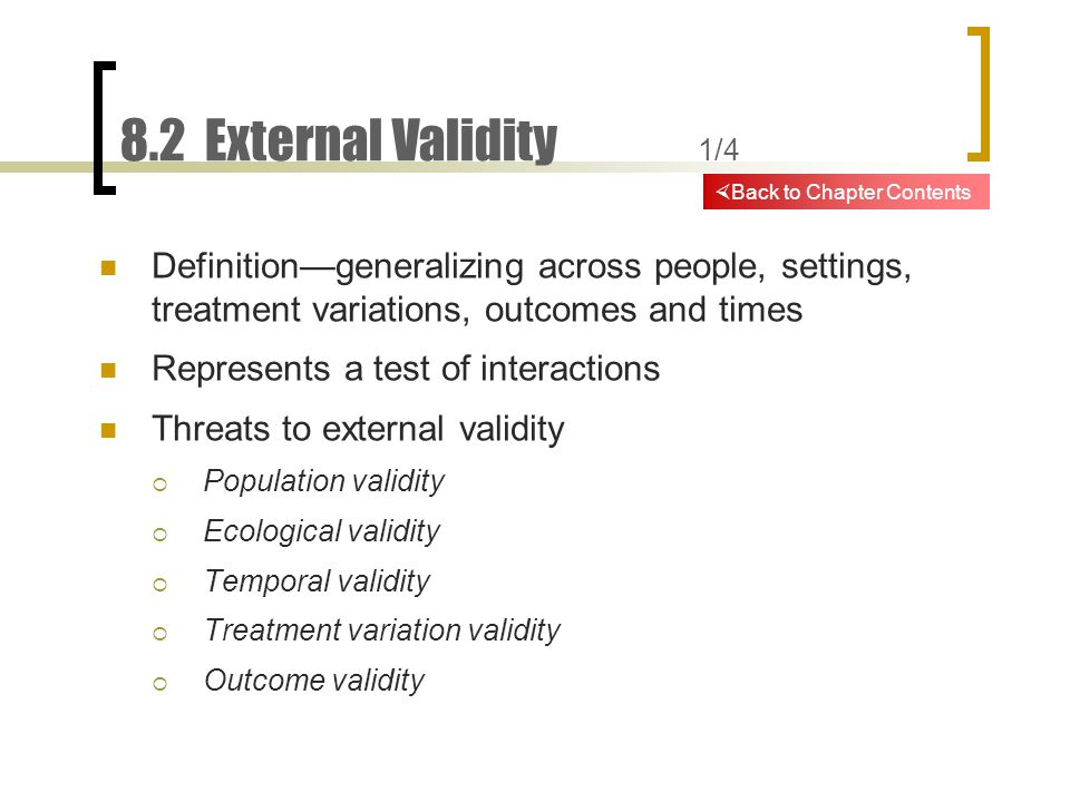 8.2 External Validity 1/4 Definition—generalizing across people, settings, treatment variations, outcomes and times Represents a test of interactions Threats to external validity  Population validity  Ecological validity  Temporal validity  Treatment variation validity  Outcome validity  Back to Chapter Contents
