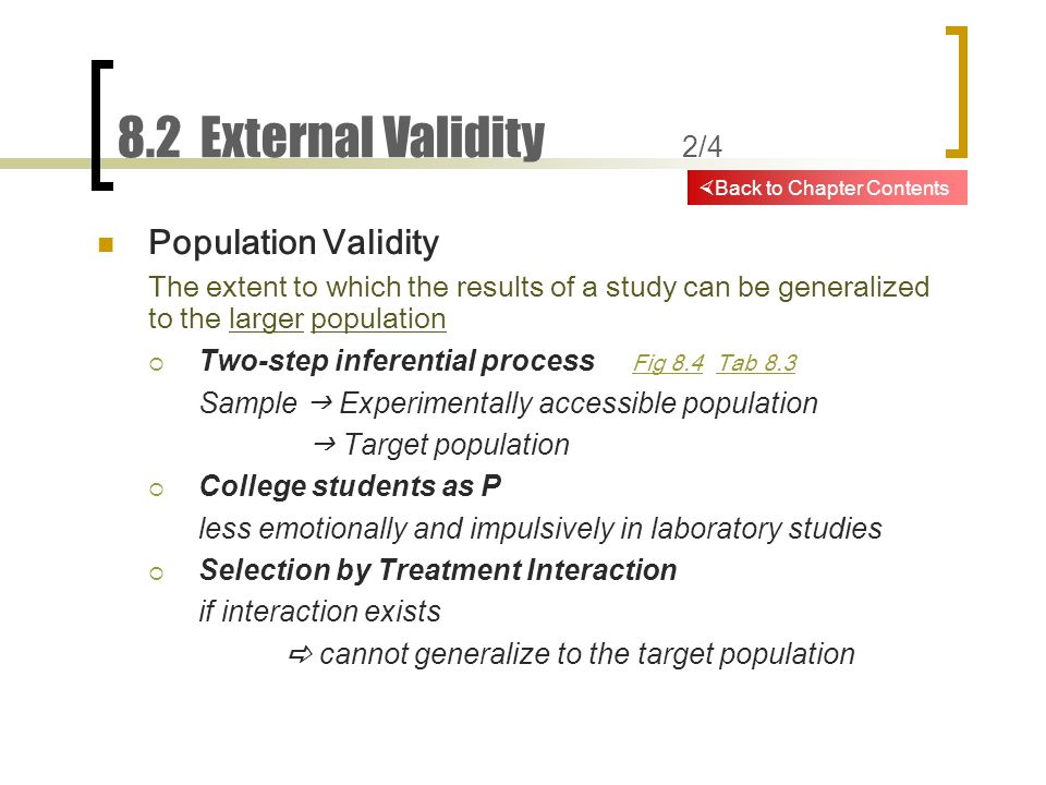 8.2 External Validity 2/4 Population Validity The extent to which the results of a study can be generalized to the larger population  Two-step inferential process Fig 8.4 Tab 8.3 Fig 8.4Tab 8.3 Sample  Experimentally accessible population  Target population  College students as P less emotionally and impulsively in laboratory studies  Selection by Treatment Interaction if interaction exists  cannot generalize to the target population  Back to Chapter Contents