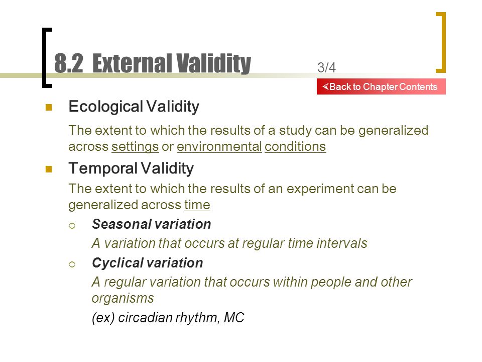 8.2 External Validity 3/4 Ecological Validity The extent to which the results of a study can be generalized across settings or environmental conditions Temporal Validity The extent to which the results of an experiment can be generalized across time  Seasonal variation A variation that occurs at regular time intervals  Cyclical variation A regular variation that occurs within people and other organisms (ex) circadian rhythm, MC  Back to Chapter Contents