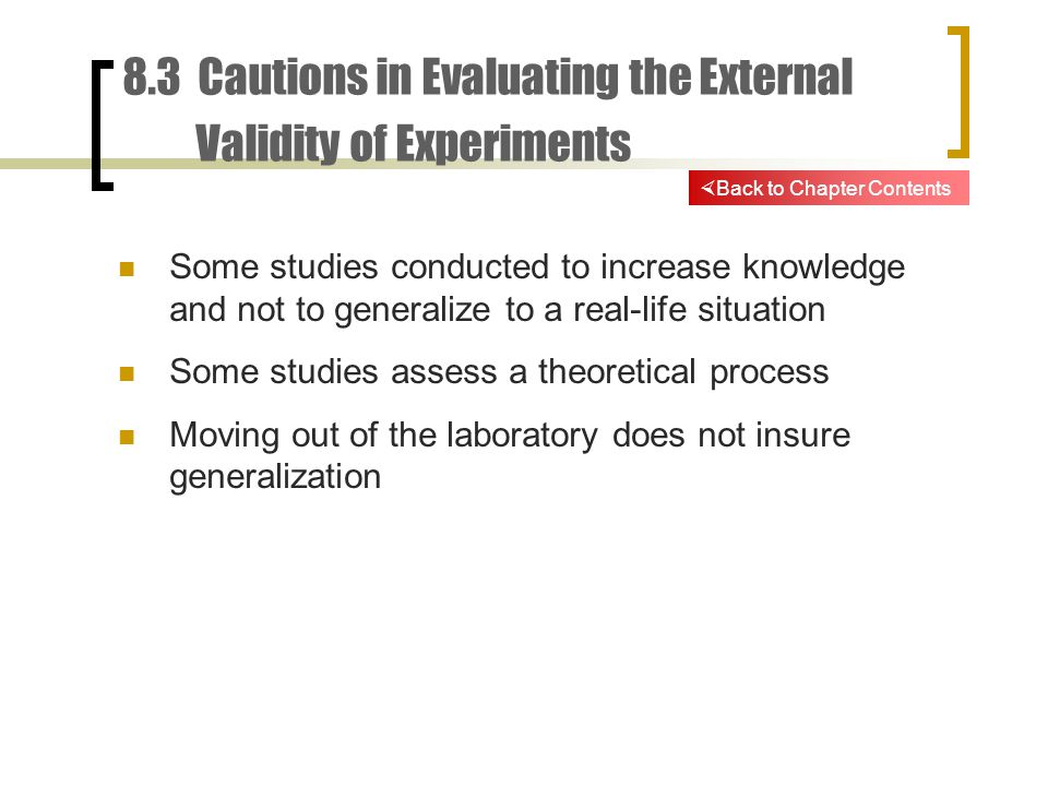 8.3 Cautions in Evaluating the External Validity of Experiments Some studies conducted to increase knowledge and not to generalize to a real-life situation Some studies assess a theoretical process Moving out of the laboratory does not insure generalization  Back to Chapter Contents