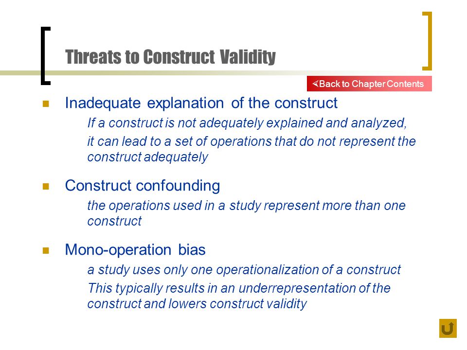 Threats to Construct Validity Inadequate explanation of the construct If a construct is not adequately explained and analyzed, it can lead to a set of operations that do not represent the construct adequately Construct confounding the operations used in a study represent more than one construct Mono-operation bias a study uses only one operationalization of a construct This typically results in an underrepresentation of the construct and lowers construct validity  Back to Chapter Contents