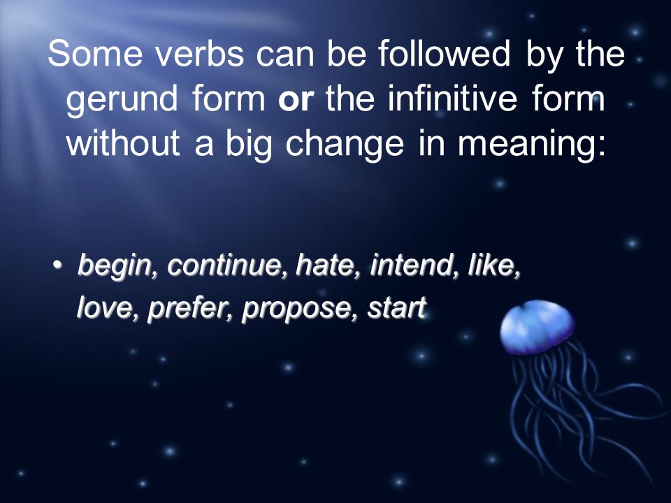 Some verbs can be followed by the gerund form or the infinitive form without a big change in meaning: begin, continue, hate, intend, like,begin, continue, hate, intend, like, love, prefer, propose, start love, prefer, propose, start
