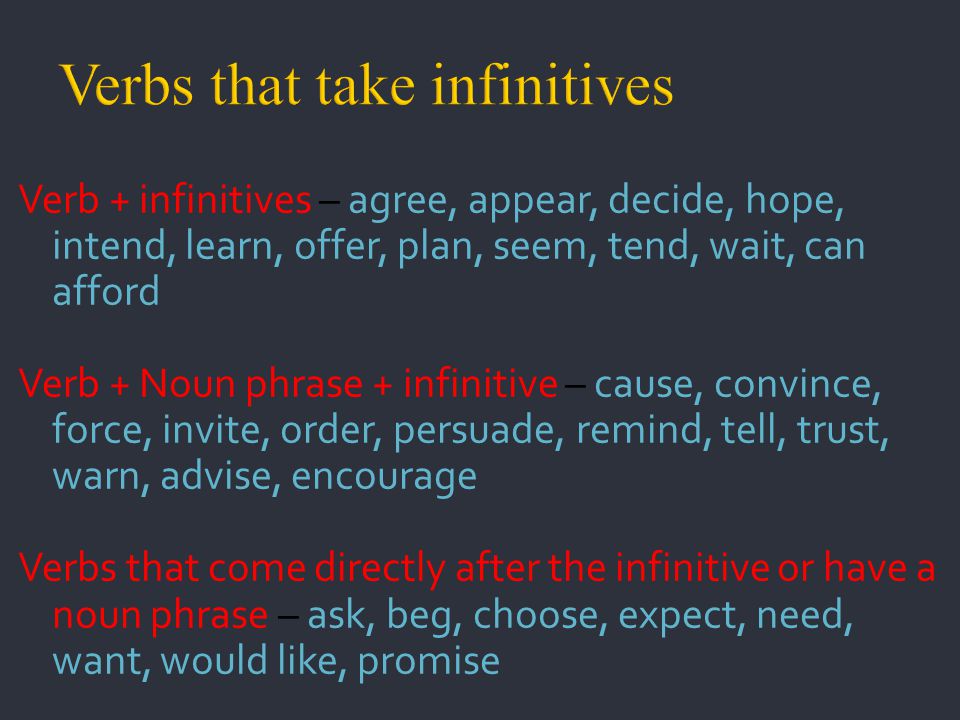 Verb + infinitives – agree, appear, decide, hope, intend, learn, offer, plan, seem, tend, wait, can afford Verb + Noun phrase + infinitive – cause, convince, force, invite, order, persuade, remind, tell, trust, warn, advise, encourage Verbs that come directly after the infinitive or have a noun phrase – ask, beg, choose, expect, need, want, would like, promise
