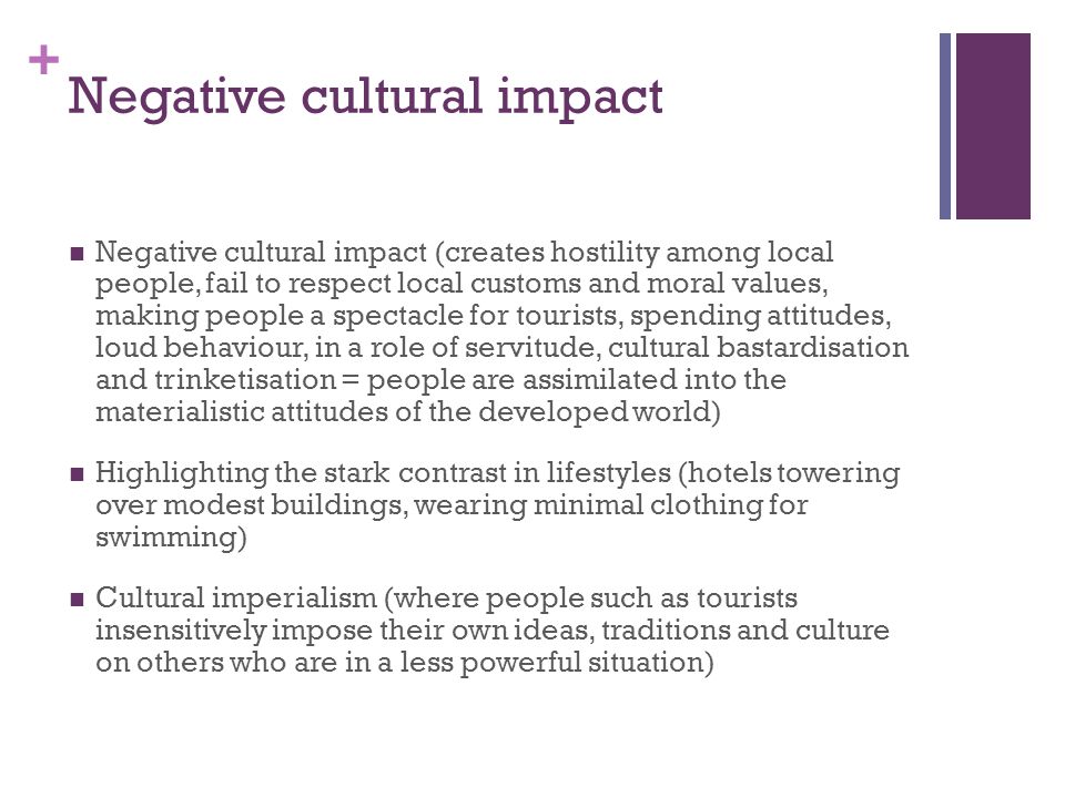 + Negative cultural impact Negative cultural impact (creates hostility among local people, fail to respect local customs and moral values, making people a spectacle for tourists, spending attitudes, loud behaviour, in a role of servitude, cultural bastardisation and trinketisation = people are assimilated into the materialistic attitudes of the developed world) Highlighting the stark contrast in lifestyles (hotels towering over modest buildings, wearing minimal clothing for swimming) Cultural imperialism (where people such as tourists insensitively impose their own ideas, traditions and culture on others who are in a less powerful situation)