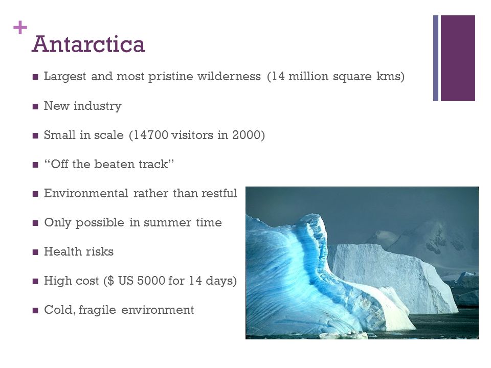 + Antarctica Largest and most pristine wilderness (14 million square kms) New industry Small in scale (14700 visitors in 2000) Off the beaten track Environmental rather than restful Only possible in summer time Health risks High cost ($ US 5000 for 14 days) Cold, fragile environment