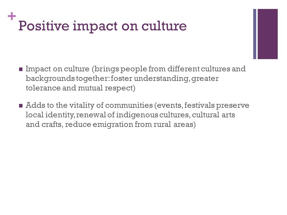 + Positive impact on culture Impact on culture (brings people from different cultures and backgrounds together: foster understanding, greater tolerance and mutual respect) Adds to the vitality of communities (events, festivals preserve local identity, renewal of indigenous cultures, cultural arts and crafts, reduce emigration from rural areas)