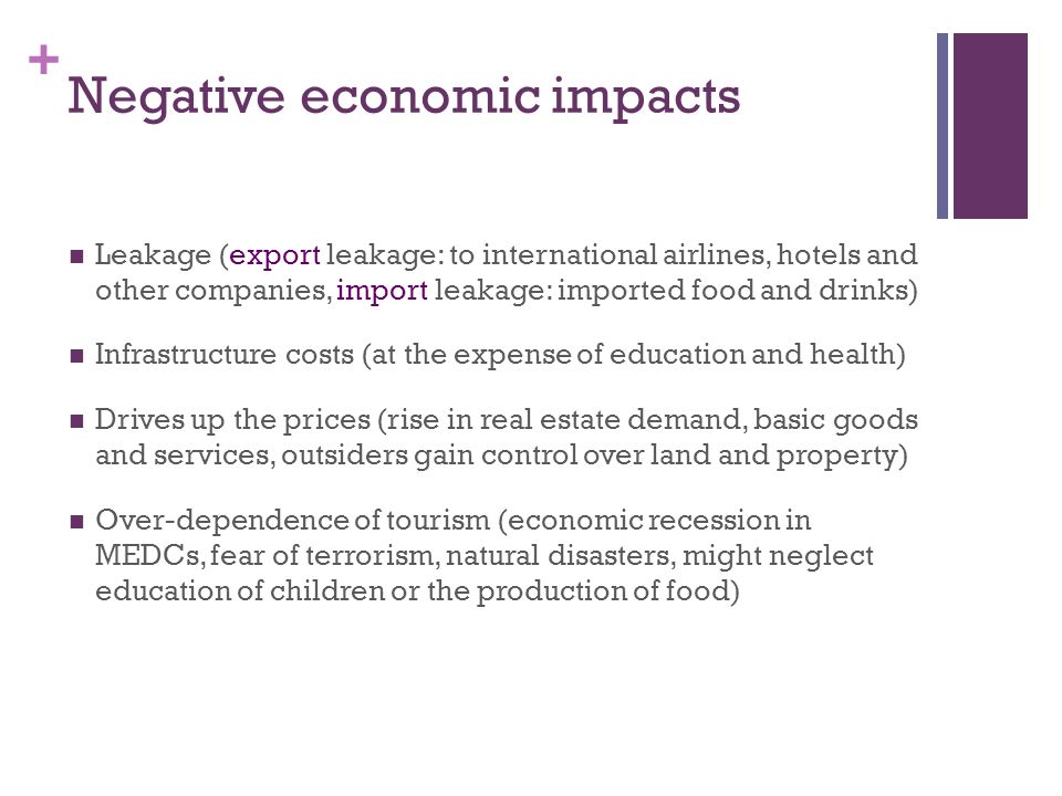 + Negative economic impacts Leakage (export leakage: to international airlines, hotels and other companies, import leakage: imported food and drinks) Infrastructure costs (at the expense of education and health) Drives up the prices (rise in real estate demand, basic goods and services, outsiders gain control over land and property) Over-dependence of tourism (economic recession in MEDCs, fear of terrorism, natural disasters, might neglect education of children or the production of food)
