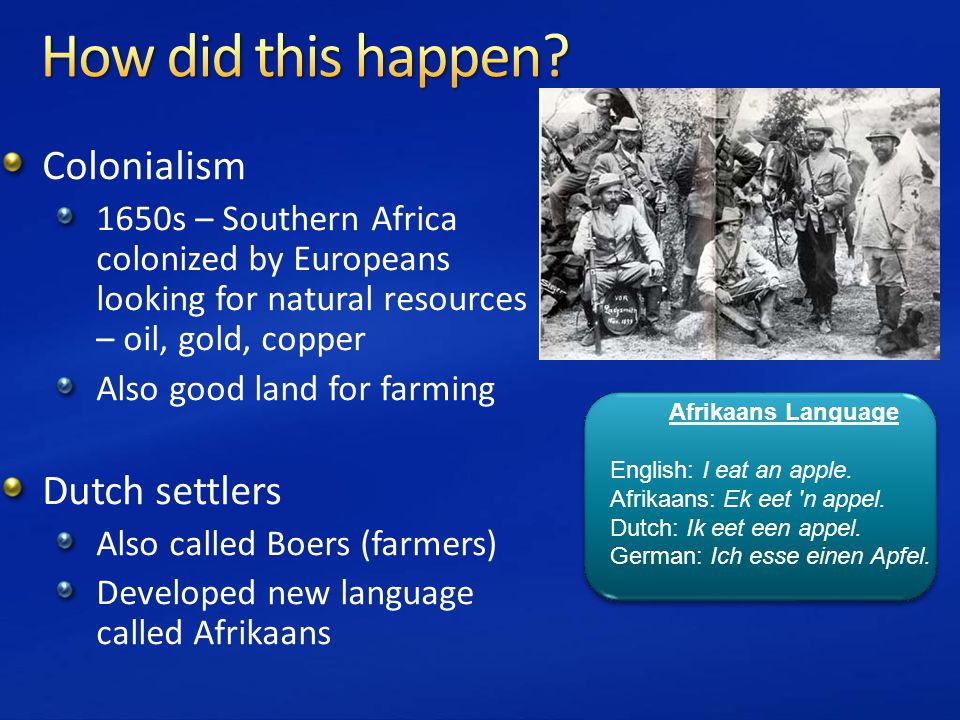 Colonialism 1650s – Southern Africa colonized by Europeans looking for natural resources – oil, gold, copper Also good land for farming Dutch settlers Also called Boers (farmers) Developed new language called Afrikaans Afrikaans Language English: I eat an apple.